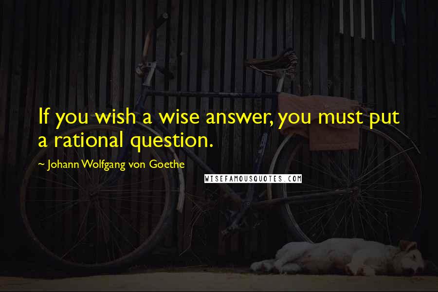 Johann Wolfgang Von Goethe Quotes: If you wish a wise answer, you must put a rational question.