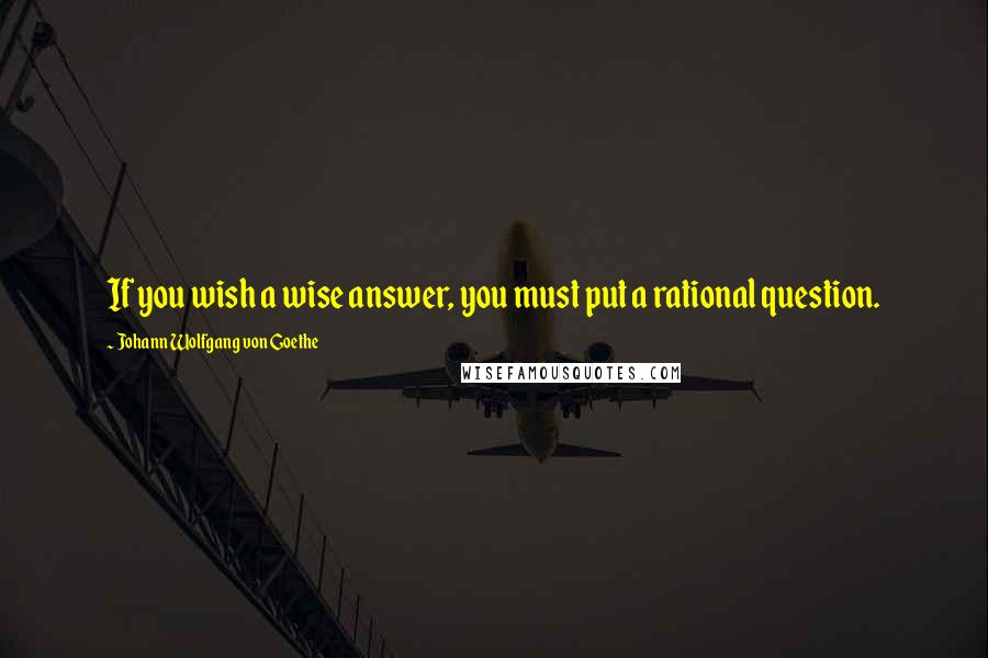 Johann Wolfgang Von Goethe Quotes: If you wish a wise answer, you must put a rational question.