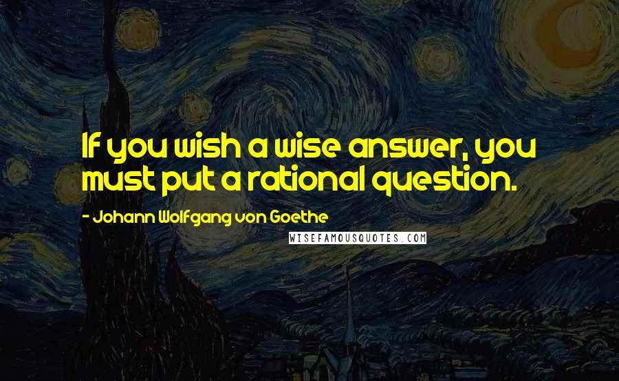 Johann Wolfgang Von Goethe Quotes: If you wish a wise answer, you must put a rational question.