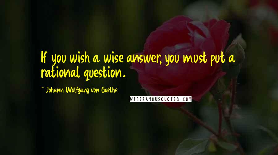 Johann Wolfgang Von Goethe Quotes: If you wish a wise answer, you must put a rational question.