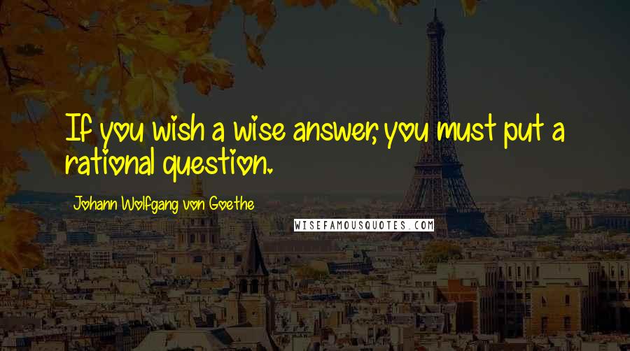 Johann Wolfgang Von Goethe Quotes: If you wish a wise answer, you must put a rational question.