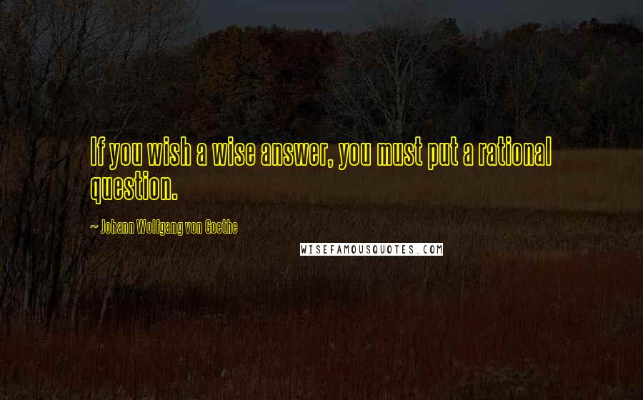 Johann Wolfgang Von Goethe Quotes: If you wish a wise answer, you must put a rational question.