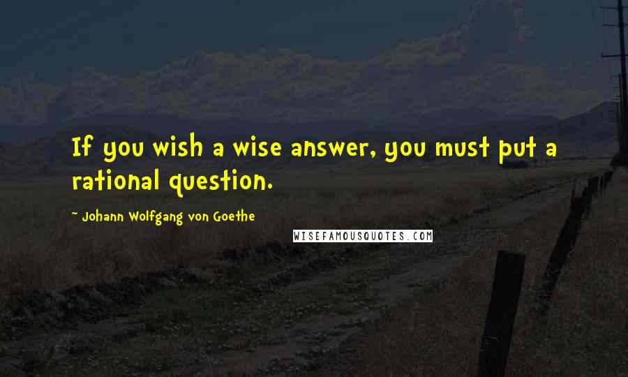 Johann Wolfgang Von Goethe Quotes: If you wish a wise answer, you must put a rational question.
