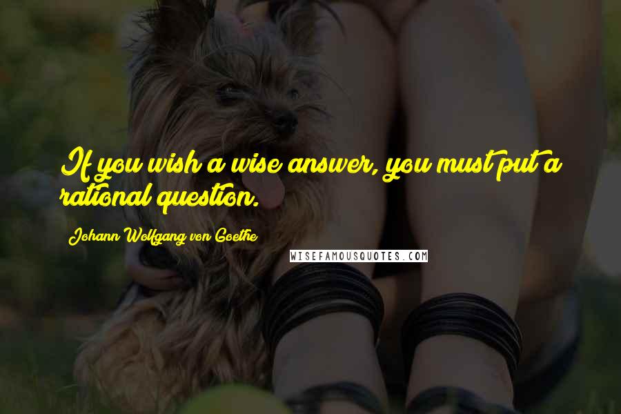 Johann Wolfgang Von Goethe Quotes: If you wish a wise answer, you must put a rational question.