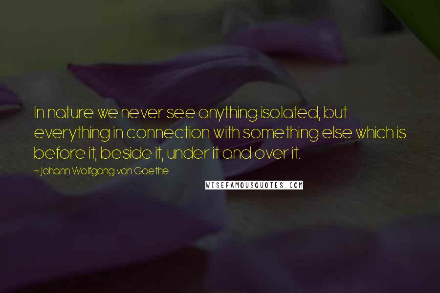 Johann Wolfgang Von Goethe Quotes: In nature we never see anything isolated, but everything in connection with something else which is before it, beside it, under it and over it.