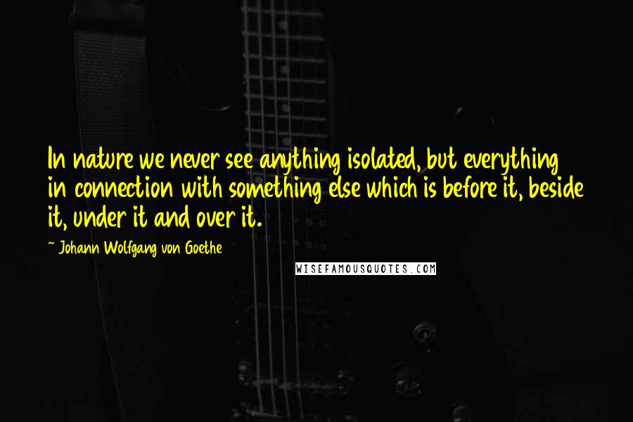 Johann Wolfgang Von Goethe Quotes: In nature we never see anything isolated, but everything in connection with something else which is before it, beside it, under it and over it.