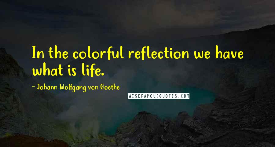 Johann Wolfgang Von Goethe Quotes: In the colorful reflection we have what is life.