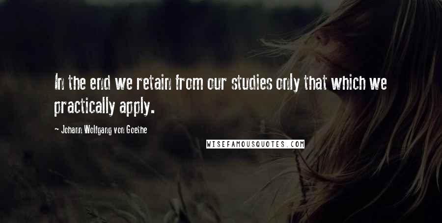Johann Wolfgang Von Goethe Quotes: In the end we retain from our studies only that which we practically apply.