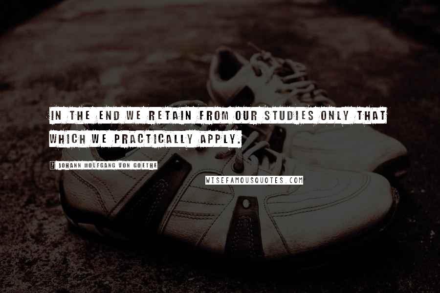 Johann Wolfgang Von Goethe Quotes: In the end we retain from our studies only that which we practically apply.