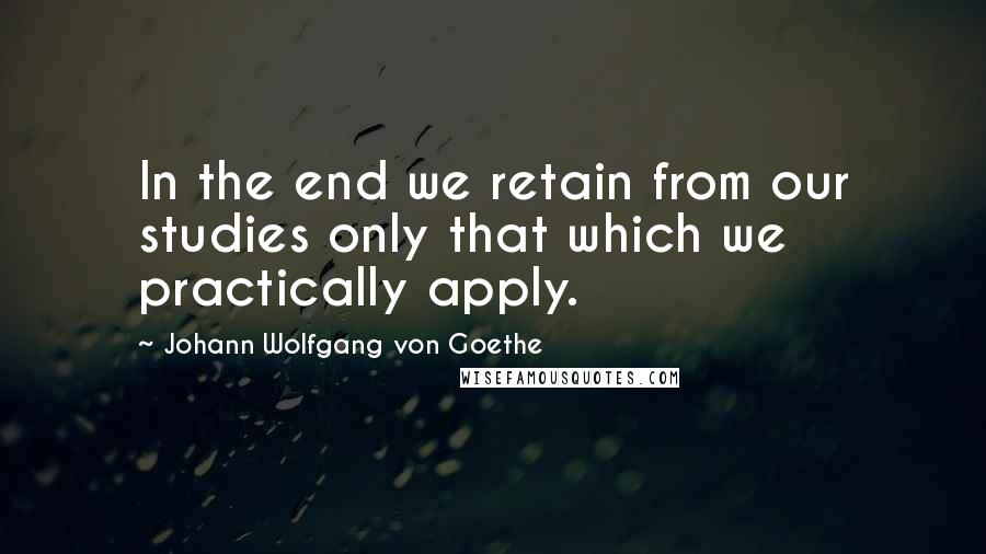 Johann Wolfgang Von Goethe Quotes: In the end we retain from our studies only that which we practically apply.