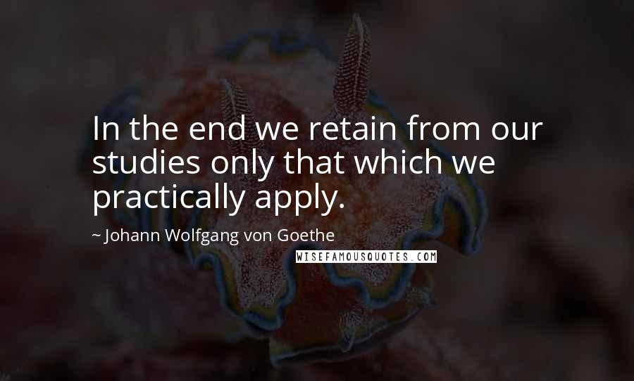 Johann Wolfgang Von Goethe Quotes: In the end we retain from our studies only that which we practically apply.