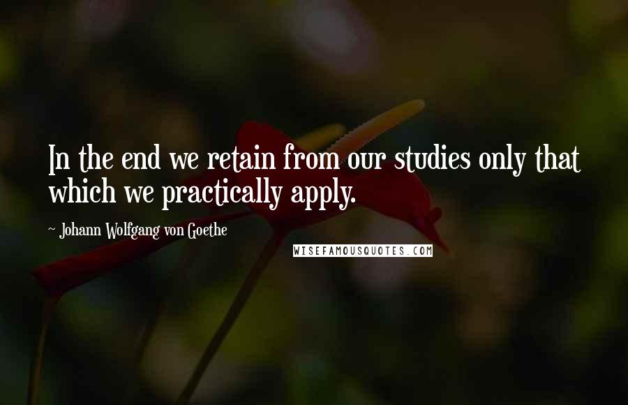 Johann Wolfgang Von Goethe Quotes: In the end we retain from our studies only that which we practically apply.