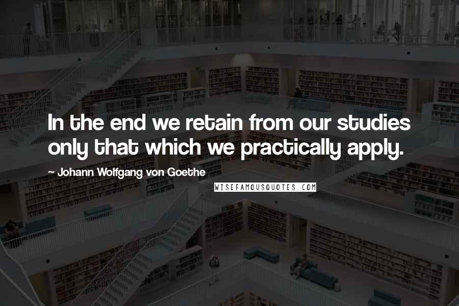 Johann Wolfgang Von Goethe Quotes: In the end we retain from our studies only that which we practically apply.