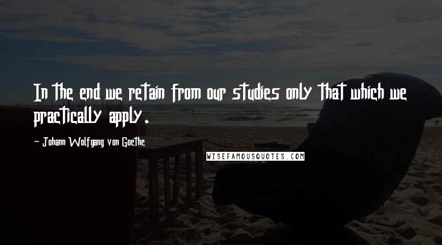 Johann Wolfgang Von Goethe Quotes: In the end we retain from our studies only that which we practically apply.