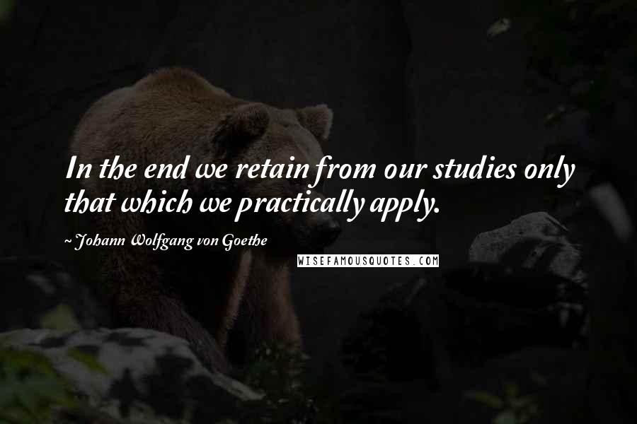 Johann Wolfgang Von Goethe Quotes: In the end we retain from our studies only that which we practically apply.
