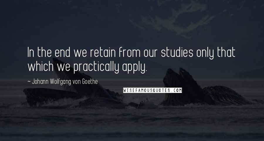Johann Wolfgang Von Goethe Quotes: In the end we retain from our studies only that which we practically apply.