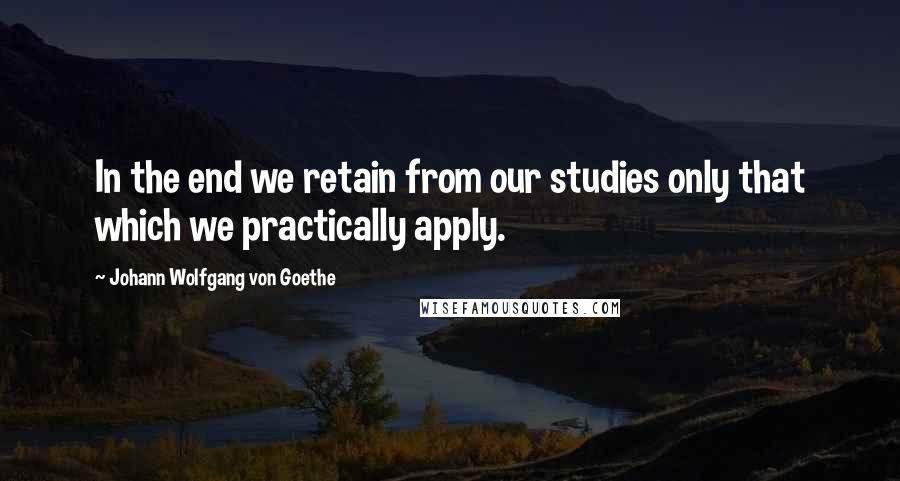 Johann Wolfgang Von Goethe Quotes: In the end we retain from our studies only that which we practically apply.