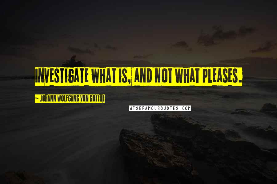 Johann Wolfgang Von Goethe Quotes: Investigate what is, and not what pleases.