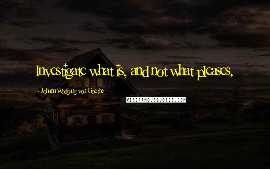 Johann Wolfgang Von Goethe Quotes: Investigate what is, and not what pleases.
