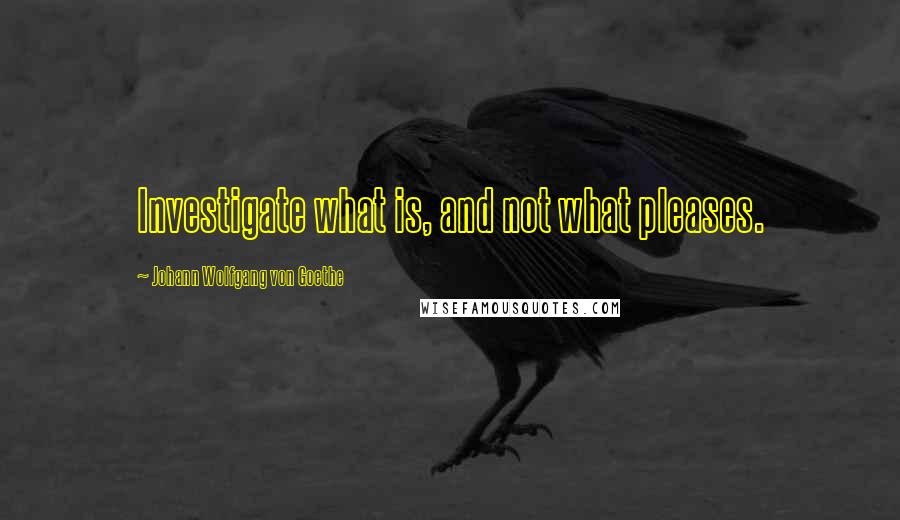 Johann Wolfgang Von Goethe Quotes: Investigate what is, and not what pleases.