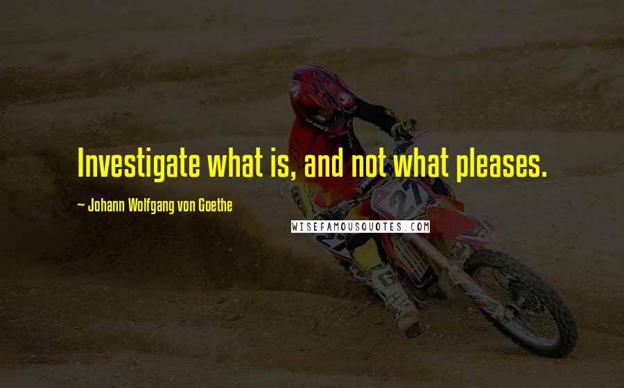 Johann Wolfgang Von Goethe Quotes: Investigate what is, and not what pleases.