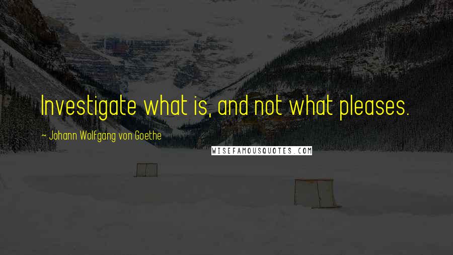Johann Wolfgang Von Goethe Quotes: Investigate what is, and not what pleases.