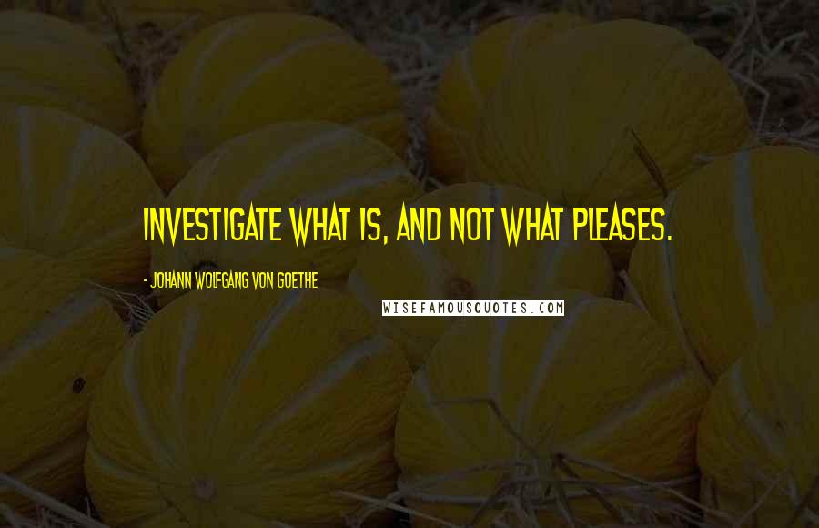 Johann Wolfgang Von Goethe Quotes: Investigate what is, and not what pleases.