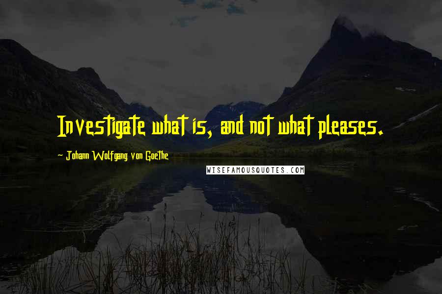 Johann Wolfgang Von Goethe Quotes: Investigate what is, and not what pleases.