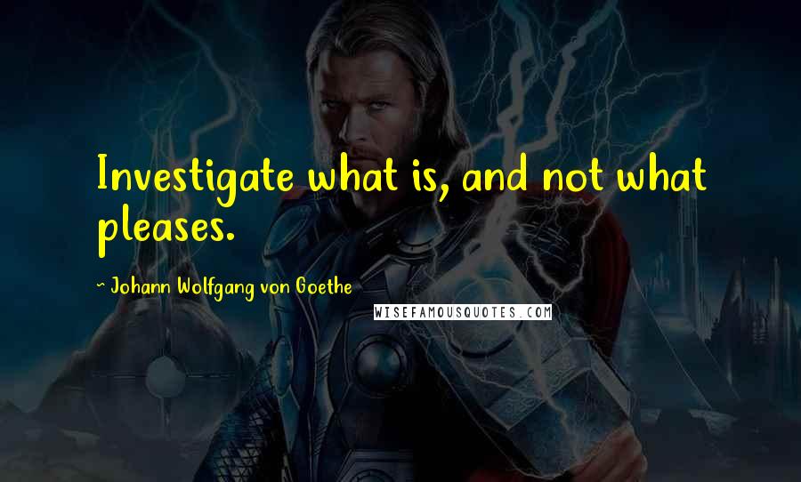 Johann Wolfgang Von Goethe Quotes: Investigate what is, and not what pleases.