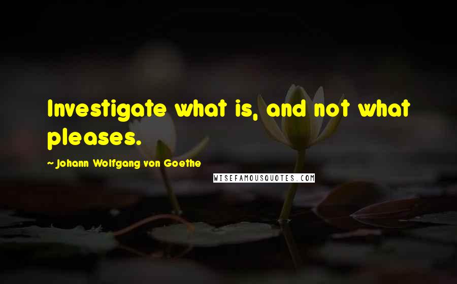 Johann Wolfgang Von Goethe Quotes: Investigate what is, and not what pleases.