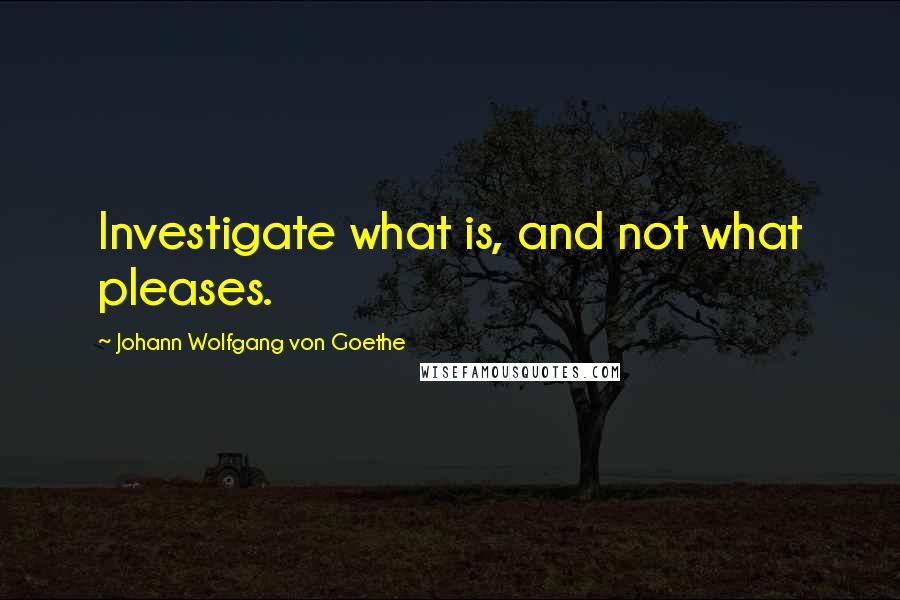 Johann Wolfgang Von Goethe Quotes: Investigate what is, and not what pleases.
