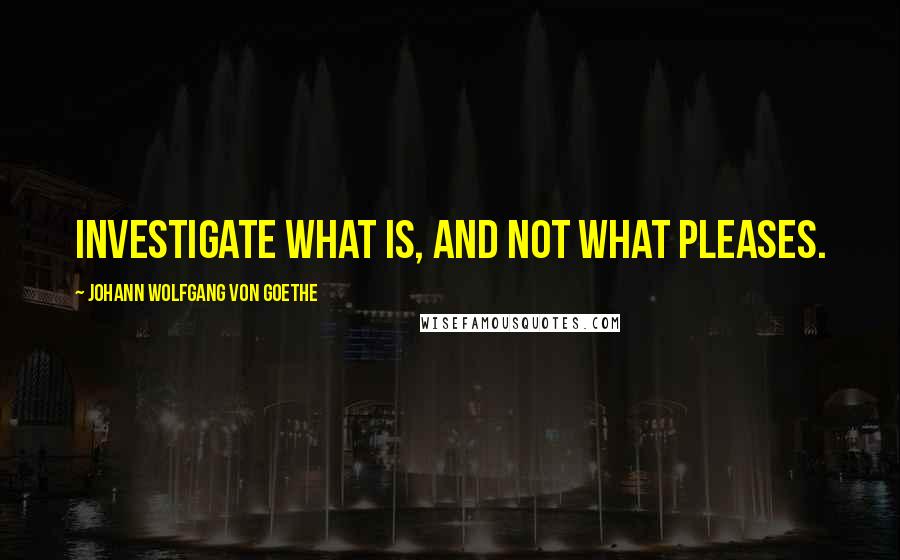 Johann Wolfgang Von Goethe Quotes: Investigate what is, and not what pleases.