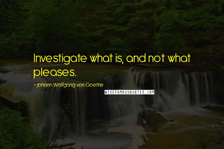 Johann Wolfgang Von Goethe Quotes: Investigate what is, and not what pleases.