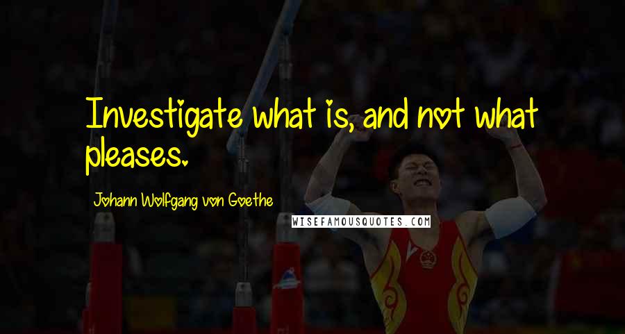 Johann Wolfgang Von Goethe Quotes: Investigate what is, and not what pleases.