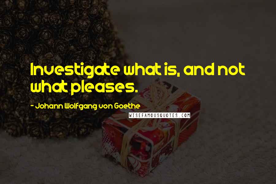 Johann Wolfgang Von Goethe Quotes: Investigate what is, and not what pleases.
