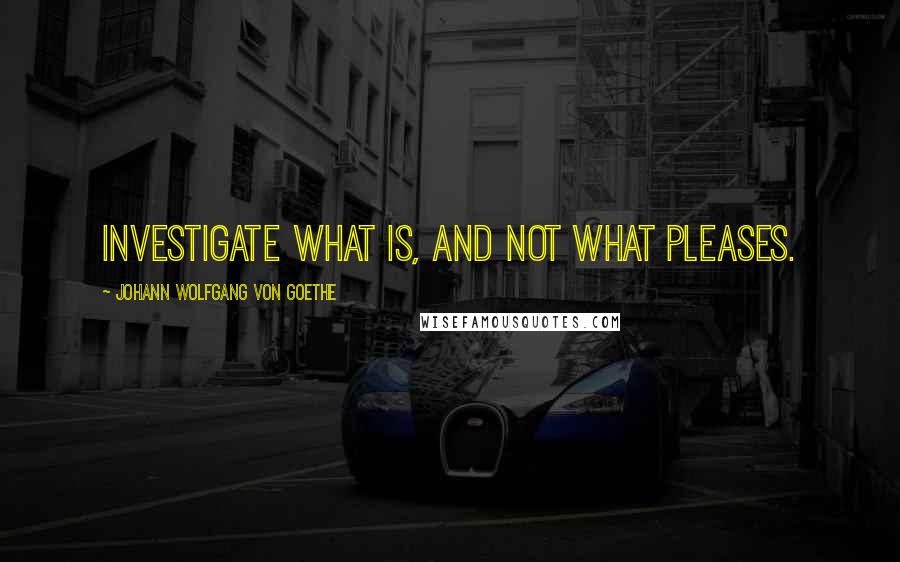 Johann Wolfgang Von Goethe Quotes: Investigate what is, and not what pleases.