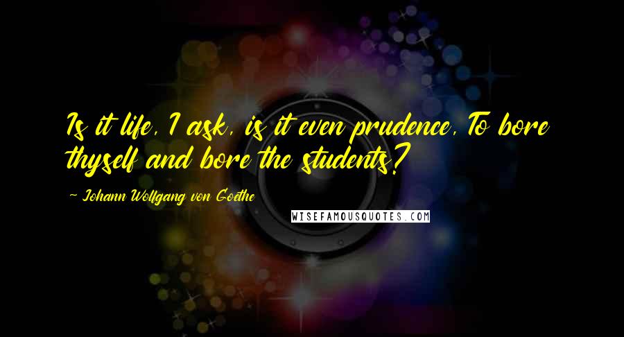 Johann Wolfgang Von Goethe Quotes: Is it life, I ask, is it even prudence, To bore thyself and bore the students?