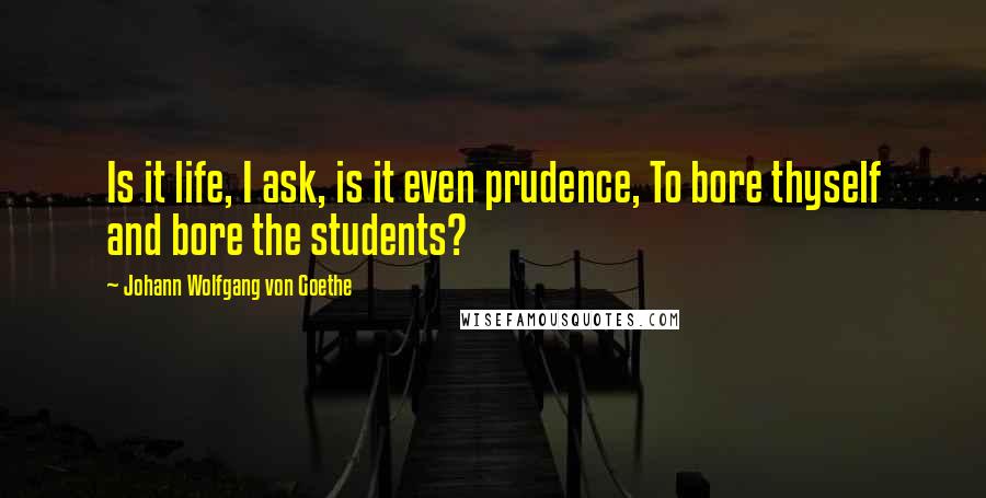 Johann Wolfgang Von Goethe Quotes: Is it life, I ask, is it even prudence, To bore thyself and bore the students?