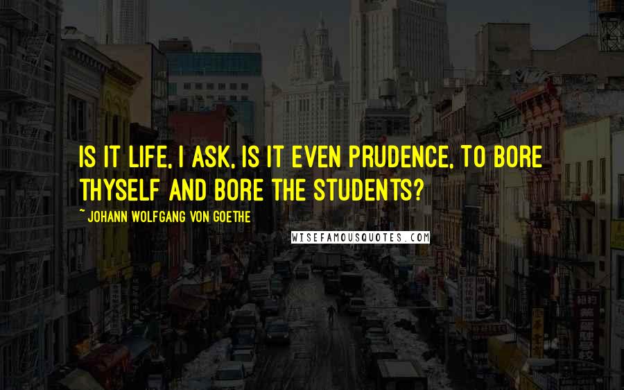 Johann Wolfgang Von Goethe Quotes: Is it life, I ask, is it even prudence, To bore thyself and bore the students?