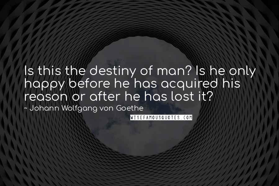 Johann Wolfgang Von Goethe Quotes: Is this the destiny of man? Is he only happy before he has acquired his reason or after he has lost it?