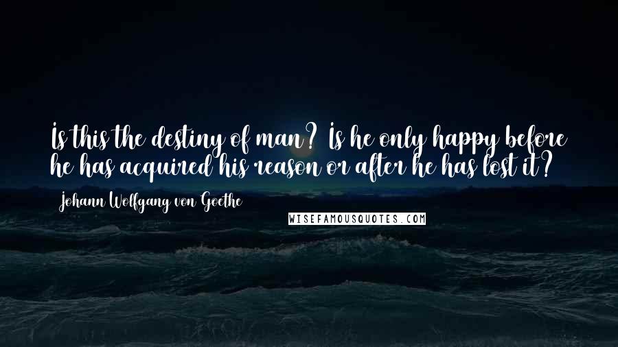 Johann Wolfgang Von Goethe Quotes: Is this the destiny of man? Is he only happy before he has acquired his reason or after he has lost it?