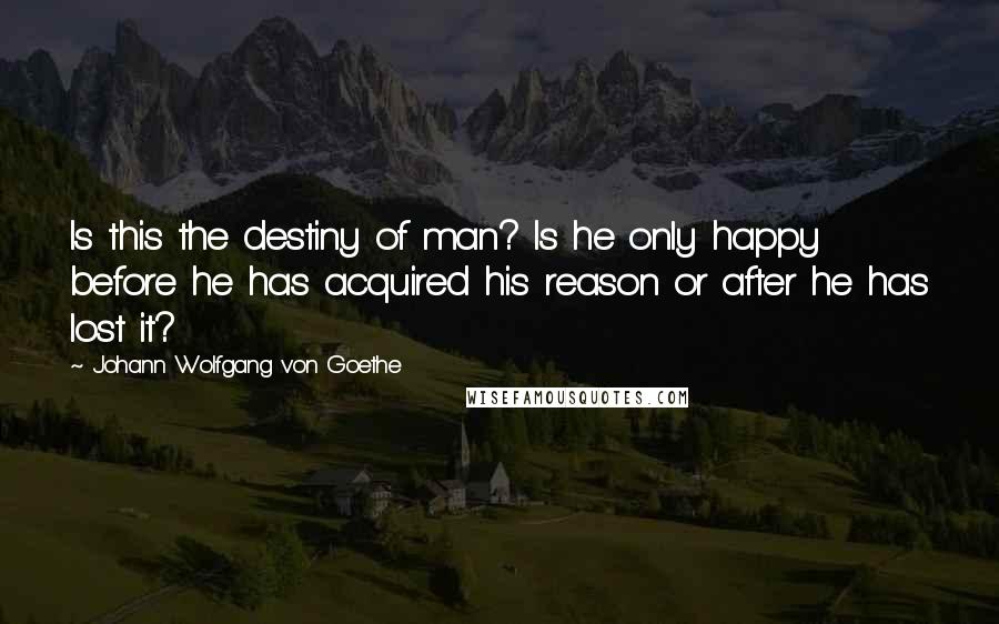 Johann Wolfgang Von Goethe Quotes: Is this the destiny of man? Is he only happy before he has acquired his reason or after he has lost it?