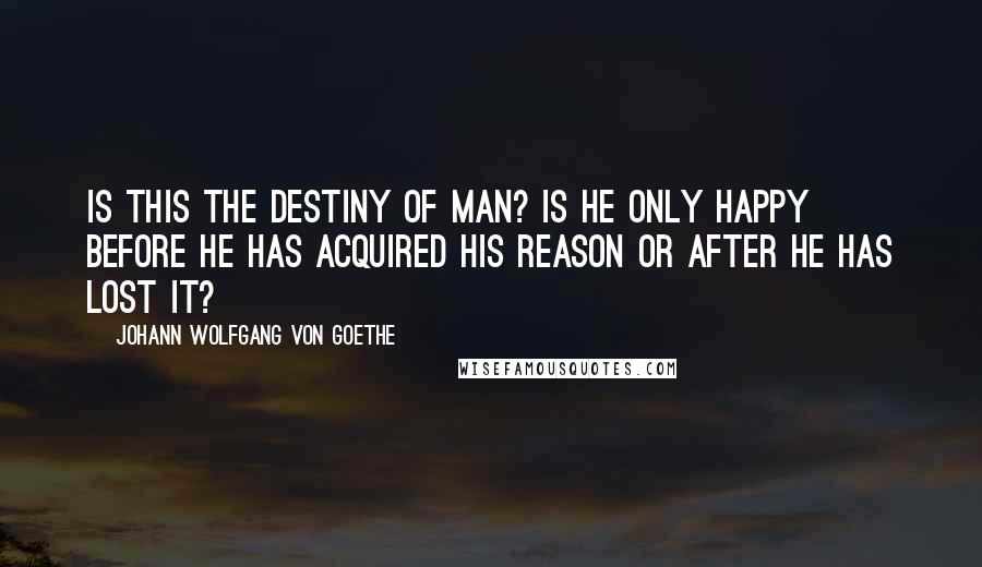 Johann Wolfgang Von Goethe Quotes: Is this the destiny of man? Is he only happy before he has acquired his reason or after he has lost it?