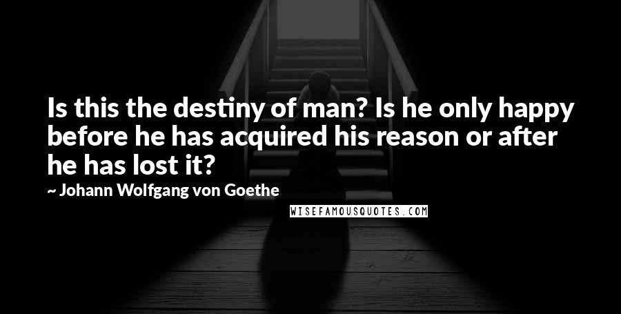 Johann Wolfgang Von Goethe Quotes: Is this the destiny of man? Is he only happy before he has acquired his reason or after he has lost it?