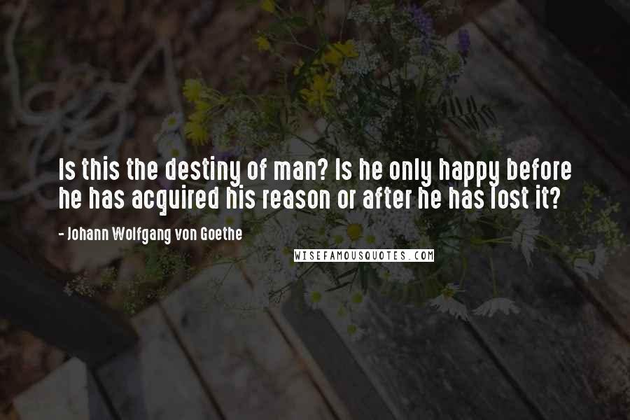 Johann Wolfgang Von Goethe Quotes: Is this the destiny of man? Is he only happy before he has acquired his reason or after he has lost it?