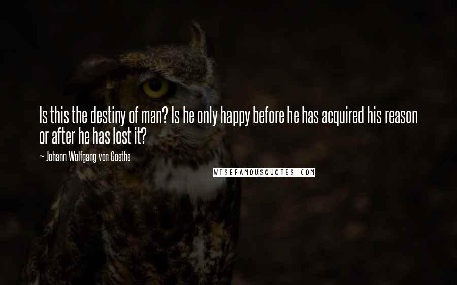 Johann Wolfgang Von Goethe Quotes: Is this the destiny of man? Is he only happy before he has acquired his reason or after he has lost it?