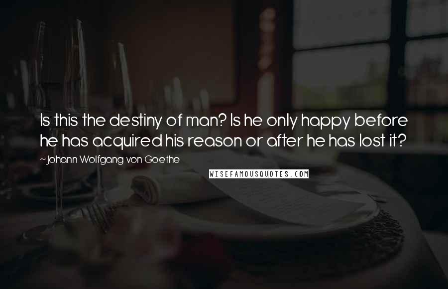 Johann Wolfgang Von Goethe Quotes: Is this the destiny of man? Is he only happy before he has acquired his reason or after he has lost it?