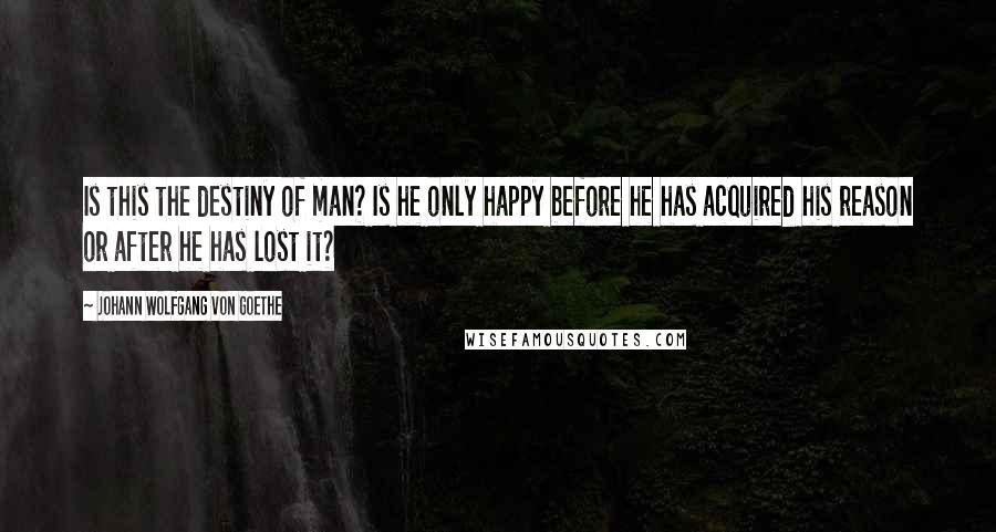 Johann Wolfgang Von Goethe Quotes: Is this the destiny of man? Is he only happy before he has acquired his reason or after he has lost it?