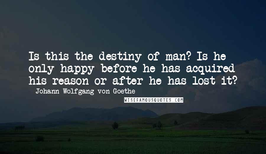 Johann Wolfgang Von Goethe Quotes: Is this the destiny of man? Is he only happy before he has acquired his reason or after he has lost it?