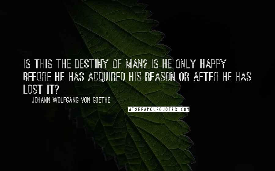 Johann Wolfgang Von Goethe Quotes: Is this the destiny of man? Is he only happy before he has acquired his reason or after he has lost it?